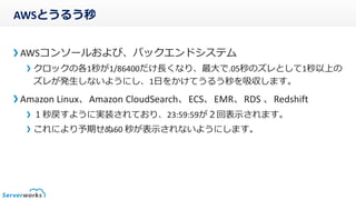 AWSとうるう秒
AWSコンソールおよび、バックエンドシステム
クロックの各1秒が1/86400だけ長くなり、最大で.05秒のズレとして1秒以上の
ズレが発生しないようにし、1日をかけてうるう秒を吸収します。
Amazon Linux、Amazon CloudSearch、ECS、EMR、RDS 、Redshift
１秒戻すように実装されており、23:59:59が２回表示されます。
これにより予期せぬ60 秒が表示されないようにします。
 