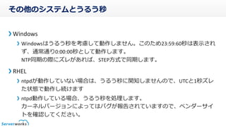 その他のシステムとうるう秒
Windows
Windowsはうるう秒を考慮して動作しません。このため23:59:60秒は表示され
ず、通常通り0:00:00秒として動作します。
NTP同期の際にズレがあれば、STEP方式で同期します。
RHEL
ntpdが動作していない場合は、うるう秒に関知しませんので、UTCと1秒ズレ
た状態で動作し続けます
ntpd動作している場合、うるう秒を処理します。
カーネルバージョンによってはバグが報告されていますので、ベンダーサイ
トを確認してください。
 