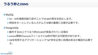 うるう秒とDBMS
MySQL
59:59を複数回繰り返すことで59:60の発生を抑止します。
時刻をキーとしているシステムでは値の重複に注意が必要です。
PostgreSQL
動作するOS上でうるう秒(59:60)が実装されている場合
extract関数のsecondフィールドに60秒が現れる可能性があります。
DBを利用するアプリケーションで”60”秒を正常に処理出来るか確認が必要で
す。
 
