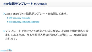 NTP監視テンプレート for Zabbix
Zabbix ShareでNTP監視テンプレートを公開してます。
NTP accuracy Template
NTP accuracy Template Japanese
テンプレートではNTPとOS時刻とのズレが50msを超えた場合警告を設
定してあるため、うるう秒挿入時は1秒のズレが発生し、Alertが表示
されます。
 
