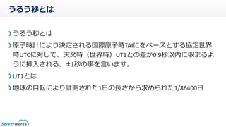 うるう秒とは
うるう秒とは
原子時計により決定される国際原子時TAIをベースとする協定世界時
UTCに対して、天文時(世界時)UT1との差が0.9秒以内に収まるように
挿入される、±1秒の事を言います。
UT1とは
地球の自転により計測された1日の長さから求められた1/86400日
 
