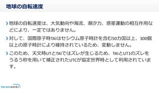 地球の自転速度
地球の自転速度は、大気動向や海流、潮汐力、惑星運動の相互作用な
どにより、一定ではありません。
対して、国際原子時TAIはセシウム原子時計を含む50カ国以上、300個
以上の原子時計により維持されているため、変動しません。
このため、天文時UTとTAIではズレが生じるため、TAIとUT1のズレを
うるう秒を用いて補正されたUTCが協定世界時として利用されていま
す。
 
