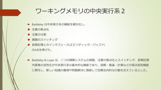 ワーキングメモリの中央実行系２
 Baddeley は中央実行系の機能を細分化し、
 注意の焦点化
 注意の分割
 課題のスイッチング
 長期記憶とのインタフェース(エピソディック・バッファ)
の4点を挙げた。
 Baddeley & Logie は、二つの隷属システムの調整、注意の焦点化とスイッチング、長期記憶
内表象の活性化が中央実行系の基本的な機能であり、読解・推論・計算などの高次認知機能
に関与し、新しい知識の獲得や問題解決に貢献して目標志向的な行動を支えているとした。
 