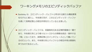 ワーキングメモリのエピソディックバッファ
 Baddeley は、エピソディック・バッファと呼ばれる新たな構成要素
をモデルに導入し、中央実行系が、このエピソディック・バッファ
を通じて長期記憶との相互作用を行っていると主張した。
 エピソディック・バッファは、容量制約のある記憶貯蔵庫の一種で
あり、中央実行系により様々なソースからの情報を統合・操作する
「場」となっており、長期記憶とのインタフェースとして働いてい
るのだという。また、中央実行系とバッファとの相互作用は意識を
伴うものであるとした。
 