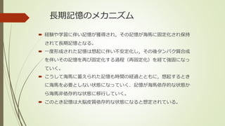 長期記憶のメカニズム
 経験や学習に伴い記憶が獲得され，その記憶が海馬に固定化され保持
されて長期記憶となる。
 一度形成された記憶は想起に伴い不安定化し，その後タンパク質合成
を伴いその記憶を再び固定化する過程（再固定化）を経て強固になっ
ていく。
 こうして海馬に蓄えられた記憶も時間の経過とともに，想起するとき
に海馬を必要としない状態になっていく．記憶が海馬依存的な状態か
ら海馬非依存的な状態に移行していく。
 このとき記憶は大脳皮質依存的な状態になると想定されている。
 