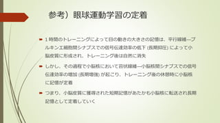 参考）眼球運動学習の定着
 1 時間のトレーニングによって目の動きの大きさの記憶は、平行線維―プ
ルキンエ細胞間シナプスでの信号伝達効率の低下 (長期抑圧) によって小
脳皮質に形成され、トレーニング後は自然に消失
 しかし、その過程で小脳核において苔状線維―小脳核間シナプスでの信号
伝達効率の増加 (長期増強) が起こり、トレーニング後の休憩時に小脳核
に記憶が定着
 つまり、小脳皮質に獲得された短期記憶があたかも小脳核に転送され長期
記憶として定着していく
 