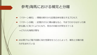 参考)海馬における補完と分離
 「パターン補完」：情報の断片から記憶全体を復元するプロセス
 「パターン分離」：記憶がさらに積み重なると、今までわからなかった微
妙な違いに気づくようになり、見分けの能力が芽生えてくる
⇒どちらも海馬が関与
 AND素子など電子回路に似た性質をもつことによって、補完と分離の能
力が生まれている
 