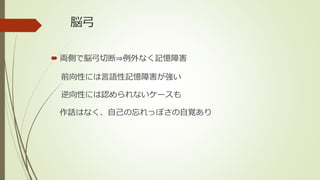 脳弓
 両側で脳弓切断⇒例外なく記憶障害
前向性には言語性記憶障害が強い
逆向性には認められないケースも
作話はなく、自己の忘れっぽさの自覚あり
 