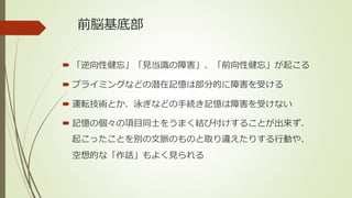 前脳基底部
 「逆向性健忘」「見当識の障害」、「前向性健忘」が起こる
 プライミングなどの潜在記憶は部分的に障害を受ける
 運転技術とか、泳ぎなどの手続き記憶は障害を受けない
 記憶の個々の項目同士をうまく結び付けすることが出来ず、
起こったことを別の文脈のものと取り違えたりする行動や、
空想的な「作話」もよく見られる
 