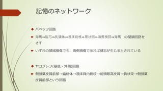 記憶のネットワーク
 パペッツ回路
 海馬⇒脳弓⇒乳頭体⇒視床前核⇒帯状回⇒海馬傍回⇒海馬 の閉鎖回路を
さす
 いずれの領域損傷でも、両側損傷であれば健忘が生じるとされている
 ヤコブレフ(基底・外側)回路
 側頭葉皮質前部→扁桃体→視床背内側核→前頭眼窩皮質→鉤状束→側頭葉
皮質前部という回路
 