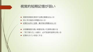 視覚的短期記憶が弱い
 視覚性刺激を受容する際の障害はないか
 目と手の協応の問題はないか
 記憶力以外に注意・集中等の問題はないか
 弁別難易度の高い刺激を用いた説明は避ける
 「見て覚えろ」は避け、必ず言語的説明も用いる
 記憶のスパンを短くする
 
