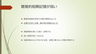 聴覚的短期記憶が弱い
 聴覚性刺激を受容する際の障害はないか
 記憶力以外に注意・集中等の問題はないか
 視覚刺激も用いて指示・説明する
 短い言葉を用いて伝える
 言語的指示はメモをさせる等、記憶に頼らない方略を考案する
 