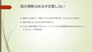 指示理解はあるが定着しない
 理解から定着まで、実際にやらせる等で行動で身につけさせるよう努める
 記憶に頼らない方法(メモ等)を活用する
 やるべき事が把握しやすいよう、ルーチンの中に確認動作等を組み込む(ロッカー
にスケジュールを貼る等)
 