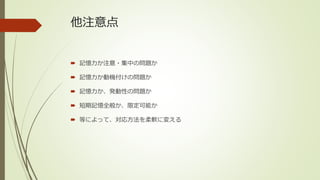 他注意点
 記憶力か注意・集中の問題か
 記憶力か動機付けの問題か
 記憶力か、発動性の問題か
 短期記憶全般か、限定可能か
 等によって、対応方法を柔軟に変える
 