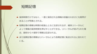 短期記憶
 保持時間だけではなく、一度に保持される情報の容量の大きさにも限界が
あることが特徴とされる。
 短期記憶の情報は時間の経過とともに忘却されるが、維持リハーサルに
よって情報の保持時間を伸ばすことができる。リハーサルが妨げられた場
合、数秒から十数秒で情報は忘却される。
 また短期記憶の情報はリハーサルにより長期記憶に転送されると言われて
いる。
 