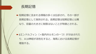 長期記憶
 短期記憶に含まれる情報の多くは忘却され、その一部が
長期記憶として保持される。長期記憶は短期記憶とは異
なり、容量の大きさに制限はないことが特徴とされる。
 βエンドルフィン（＝脳内ホルモンの一つ）が分泌された
り、Ａ10神経が活性化すると、海馬における長期記憶が
増強する。
 