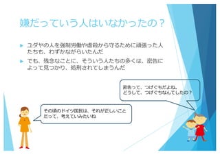 嫌だっていう⼈はいなかったの？
u ユダヤの⼈を強制労働や虐殺から守るために頑張った⼈
たちも、わずかながらいたんだ
u でも、残念なことに、そういう⼈たちの多くは、密告に
よって⾒つかり、処刑されてしまうんだ
密告って、つげぐちだよね。
どうして、つげぐちなんてしたの？
その頃のドイツ国⺠は、それが正しいこと
だって、考えていみたいね
 