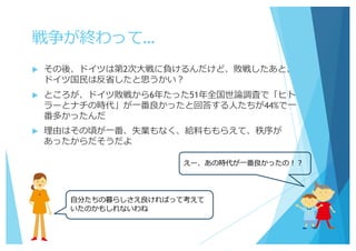 戦争が終わって…
u その後、ドイツは第2次⼤戦に負けるんだけど、敗戦したあと、
ドイツ国⺠は反省したと思うかい？
u ところが、ドイツ敗戦から6年たった51年全国世論調査で「ヒト
ラーとナチの時代」が⼀番良かったと回答する⼈たちが44%で⼀
番多かったんだ
u 理由はその頃が⼀番、失業もなく、給料ももらえて、秩序が
あったからだそうだよ
えー、あの時代が⼀番良かったの！？
⾃分たちの暮らしさえ良ければって考えて
いたのかもしれないわね
 