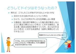 どうしてドイツはそうなったの？
u 例えば、こうしたことがあげられるんじゃないかな
u ⾃分たちさえ良ければいいっていう考え
u ひとり、ひとりの考えやいのちを尊重しない態度
u ⽴憲政治（政治家や軍隊といった権⼒者が暴⾛しない
ように憲法で縛ろうという考え）に対する無知と、⺠
主主義（政治は国⺠の意思でつくられ、おこなわれる
という考え）に対する未成熟さ（選挙に無関⼼だった
りすること）
勉強をちゃんとしないといけないね！
そうね。わたしたちの平和や安全を守るには、
わたしたちにも「不断の努⼒」をする義務が
あるのかも知れないわね
 