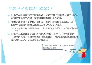 今のドイツはどうなの？
u ヒトラー政権は33年の誕⽣から、 45年に第⼆次世界⼤戦でドイツ
が降伏するまでの間、実に12年間も続いたんだね
u でもいまではドイツも、ヒトラーとナチの時代を反省し、ヨー
ロッパで政治や経済の発展に⼒をつくしているよ
u とはいえ、今でも「私たちはヒトラーに騙されたんだ」っていう⼈が多いんだ
けどね
u ヒトラーの独裁を反省したうちの1つが、今のドイツの憲法で、
「基本的⼈権」「⺠主主義」「⽴憲政治」の3つは永久条項として、
変えられないようになっているんだ
⼀回まちがえると、まちがいを直すの
は⼤変なんだね！
 