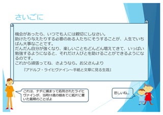 さいごに
機会があったら、いつでも⼈には親切にしなさい。
助けたり与えたりする必要のある⼈たちにそうすることが、⼈⽣でいち
ばん⼤事なことです。
だんだん⾃分が強くなり、楽しいこともどんどん増えてきて、いっぱい
勉強するようになると、それだけ⼈びとを助けることができるようにな
るのです。
これから頑張ってね、さようなら。お⽗さんより
『アドルフ・ライヒヴァイン〜⼿紙と⽂章に⾒る⽣涯』
これは、ナチに捕まって処刑されたライヒ
ヴァインが、当時11歳の娘あてに紙⽚に書
いた最期のことばよ
悲しいね…
 
