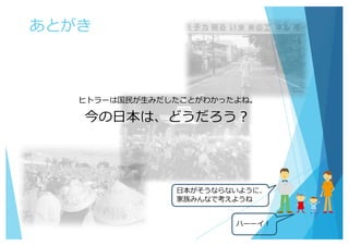 あとがき
ヒトラーは国⺠が⽣みだしたことがわかったよね。
今の⽇本は、どうだろう？
⽇本がそうならないように、
家族みんなで考えようね
ハーーイ！
 