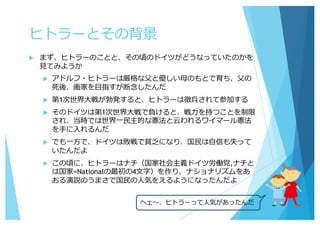 ヒトラーとその背景
u まず、ヒトラーのことと、その頃のドイツがどうなっていたのかを
⾒てみようか
u アドルフ・ヒトラーは厳格な⽗と優しい⺟のもとで育ち、⽗の
死後、画家を⽬指すが断念したんだ
u 第1次世界⼤戦が勃発すると、ヒトラーは徴兵されて参加する
u そのドイツは第1次世界⼤戦で負けると、戦⼒を持つことを制限
され、当時では世界⼀⺠主的な憲法と云われるワイマール憲法
を⼿に⼊れるんだ
u でも⼀⽅で、ドイツは敗戦で貧乏になり、国⺠は⾃信も失って
いたんだよ
u この頃に、ヒトラーはナチ（国家社会主義ドイツ労働党,ナチと
は国家=Nationalの最初の4⽂字）を作り、ナショナリズムをあ
おる演説のうまさで国⺠の⼈気をえるようになったんだよ
ヘェ〜、ヒトラーって⼈気があったんだ
 