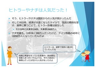 ヒトラーやナチは⼈気だった！
u そう、ヒトラーやナチは国⺠からの⼈気が⾼かったんだ
u そして1933年、経済が⼤変になったドイツで、国⺠の期待を受
け、選挙に勝つことで、ヒトラー政権は誕⽣した
u その当時の失業率は40%、失業者は600万⼈
u ナチ党員も、33年末に390万⼈だったけど、ドイツ敗戦の45年に
は850万⼈になっていたんだよ
ヒトラーは、選挙で国⺠に選ばれ
ていたんだね
将来に希望を失っていた若者や、政治家を
芸能⼈あつかいするような、平凡で政治に
無関⼼だった⼥性から⼈気があったのよ
 