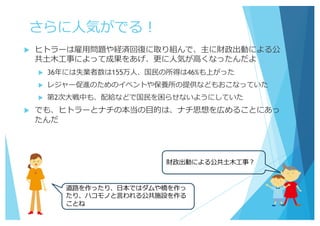 さらに⼈気がでる！
u ヒトラーは雇⽤問題や経済回復に取り組んで、主に財政出動による公
共⼟⽊⼯事によって成果をあげ、更に⼈気が⾼くなったんだよ
u 36年には失業者数は155万⼈、国⺠の所得は46%も上がった
u レジャー促進のためのイベントや保養所の提供などもおこなっていた
u 第2次⼤戦中も、配給などで国⺠を困らせないようにしていた
u でも、ヒトラーとナチの本当の⽬的は、ナチ思想を広めることにあっ
たんだ
財政出動による公共⼟⽊⼯事？
道路を作ったり、⽇本ではダムや橋を作っ
たり、ハコモノと⾔われる公共施設を作る
ことね
 