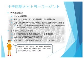 ナチ思想とヒトラーユーゲント
u ナチ思想とは
u ドイツ⼈は優秀
u ⼈間として劣るユダヤ⼈や障害者などは排除する
u ひとりひとりの考えや命よりも、政府の⽅針のために頑張る
u もちろん、それだけでは国⺠の反発が強いので、ヒトラーは経済政策で国
⺠の⼼が離れないようにしたんだ。飴とムチだね
u ヒトラーユーゲントとは
u こどもたちにナチ思想を教えて、⾏動する団体
u 36年には⼊団者が540万⼈を超えた
u 教育とは、ナチ思想を教えることになっていった
教育とは、どの国でも、その時その時の政権
にとって都合の良い教育であることを、私た
ちは⾒抜かないといけないわね
 