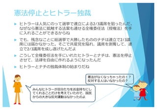 憲法停⽌とヒトラー独裁
u ヒトラーは⼈気にのって選挙で連⽴による2/3議席を狙ったんだ。
なぜなら憲法に抵触する法案も通せる全権委任法（授権法）を⼿
に⼊れることができるからね
u でも、残念なことに総選挙で⼤勝したもののナチは連⽴で2/3議
席には届かなかった。そこで共産党を陥れ、議席を剥奪して、連
⽴で2/3議席を成し遂げたんだよ
u こうして全権委任法を⼿にいれたヒトラーとナチは、憲法を停⽌
させて、法律を⾃由に作れるようになったんだ
u ヒトラーとナチの独裁体制の始まりだね
憲法がなくなっちゃったの！？
反対する⼈はいなかったの？
みんなヒトラーが⾃分たちをお⾦持ちにし
てくれることだけを考えていたので、国⺠
からの⼤きな反対運動はなかったのよ
 