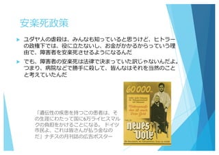 安楽死政策
u ユダヤ⼈の虐殺は、みんなも知っていると思うけど、ヒトラー
の政権下では、役に⽴たないし、お⾦がかかるからっていう理
由で、障害者を安楽死させるようになるんだ
u でも、障害者の安楽死は法律で決まっていた訳じゃないんだよ。
つまり、病院などで勝⼿に殺して、皆んなはそれを当然のこと
と考えていたんだ
「遺伝性の疾患を持つこの患者は、そ
の⽣涯にわたって国に6万ライヒスマル
クの負担をかけることになる。 ドイツ
市⺠よ、これは皆さんが払う⾦なの
だ」ナチスの⽉刊誌の広告ポスター
 
