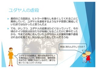 ユダヤ⼈の虐殺
u 最初のころ国⺠は、ヒトラーが暮らしを良くしてくれることに
期待していて、ユダヤ⼈を虐殺するようなナチ思想に賛成して
いた訳ではなかったと思うんだよ
u でも、少しづつ、ユダヤ⼈の迫害はひどくなっていって、その
頃のドイツ国⺠は⾃分たちが裕福になることだけに夢中だった
から、今まで近所に住んでいたユダヤの⼈々が強制労働や虐殺
されるのを⾒ても、知らないふりをしてたんだろうね
本当に知らんぷりしてたの？
ユダヤ⼈への迫害は、例えばお店からモノ
を買わないことや、財産の没収、強制収容
所送りと、新聞にも出ているので、誰でも
知っていることだったのよ
 