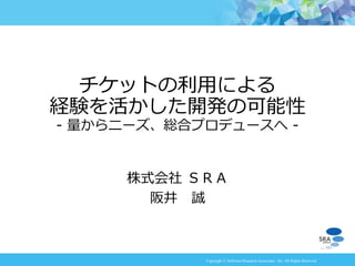 Copyright © Software Research Associates, Inc. All Rights Reserved
株式会社 ＳＲＡ
阪井 誠
チケットの利用による
経験を活かした開発の可能性
- 量からニーズ、総合プロデュースへ -
 