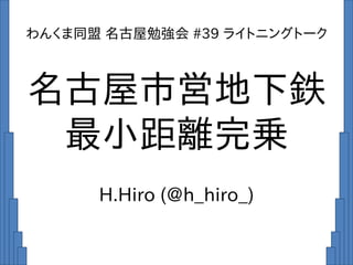 名古屋市営地下鉄
最小距離完乗
H.Hiro (@h_hiro_)
わんくま同盟 名古屋勉強会 #39 ライトニングトーク
 