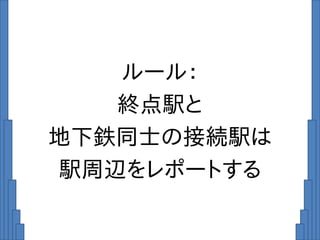 ルール：
終点駅と
地下鉄同士の接続駅は
駅周辺をレポートする
 