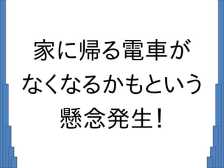 家に帰る電車が
なくなるかもという
懸念発生！
 