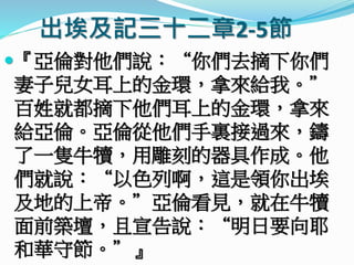 出埃及記三十二章2-5節
『亞倫對他們說：“你們去摘下你們
妻子兒女耳上的金環，拿來給我。”
百姓就都摘下他們耳上的金環，拿來
給亞倫。亞倫從他們手裏接過來，鑄
了一隻牛犢，用雕刻的器具作成。他
們就說：“以色列啊，這是領你出埃
及地的上帝。”亞倫看見，就在牛犢
面前築壇，且宣告說：“明日要向耶
和華守節。”』
 