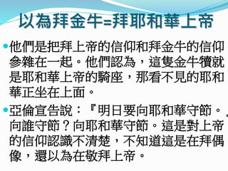 以為拜金牛=拜耶和華上帝
他們是把拜上帝的信仰和拜金牛的信仰
參雜在一起。他們認為，這隻金牛犢就
是耶和華上帝的騎座，那看不見的耶和
華正坐在上面。
亞倫宣告說：『明日要向耶和華守節。』
向誰守節？向耶和華守節。這是對上帝
的信仰認識不清楚，不知道這是在拜偶
像，還以為在敬拜上帝。
 