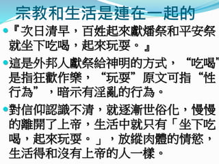 宗教和生活是連在一起的
『次日清早，百姓起來獻燔祭和平安祭，
就坐下吃喝，起來玩耍。』
這是外邦人獻祭給神明的方式，“吃喝”
是指狂歡作樂，“玩耍”原文可指“性
行為”，暗示有淫亂的行為。
對信仰認識不清，就逐漸世俗化，慢慢
的離開了上帝，生活中就只有「坐下吃
喝，起來玩耍。」，放縱肉體的情慾，
生活得和沒有上帝的人一樣。
 