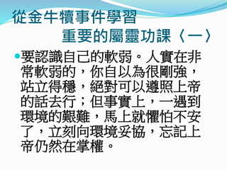 從金牛犢事件學習
重要的屬靈功課〈一〉
要認識自己的軟弱。人實在非
常軟弱的，你自以為很剛強，
站立得穩，絕對可以遵照上帝
的話去行；但事實上，一遇到
環境的艱難，馬上就懼怕不安
了，立刻向環境妥協，忘記上
帝仍然在掌權。
 