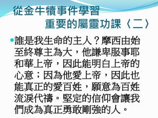 從金牛犢事件學習
重要的屬靈功課〈二〉
誰是我生命的主人？摩西由始
至終尊主為大，他謙卑服事耶
和華上帝，因此能明白上帝的
心意；因為他愛上帝，因此也
能真正的愛百姓，願意為百姓
流淚代禱。堅定的信仰會讓我
們成為真正勇敢剛強的人。
 