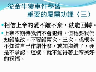 從金牛犢事件學習
重要的屬靈功課〈三〉
相信上帝的愛不離不棄，就能回轉。
上帝不期待我們不會犯錯，但祂要我們
知錯能改，不要錯兩次、三次，或根本
不知道自己作錯什麼。或知道錯了，硬
是不承認，這樣，就不能得著上帝美好
的祝福。
 