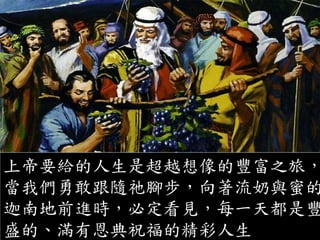 上帝要給的人生是超越想像的豐富之旅，
當我們勇敢跟隨祂腳步，向著流奶與蜜的
迦南地前進時，必定看見，每一天都是豐
盛的、滿有恩典祝福的精彩人生
 