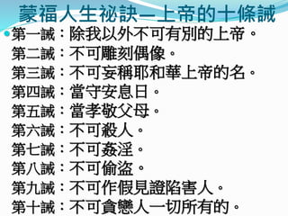 蒙福人生祕訣—上帝的十條誡
第一誡：除我以外不可有別的上帝。
第二誡：不可雕刻偶像。
第三誡：不可妄稱耶和華上帝的名。
第四誡：當守安息日。
第五誡：當孝敬父母。
第六誡：不可殺人。
第七誡：不可姦淫。
第八誡：不可偷盜。
第九誡：不可作假見證陷害人。
第十誡：不可貪戀人一切所有的。
 