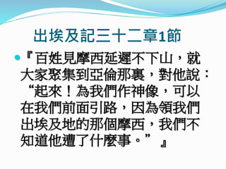 出埃及記三十二章1節
『百姓見摩西延遲不下山，就
大家聚集到亞倫那裏，對他說：
“起來！為我們作神像，可以
在我們前面引路，因為領我們
出埃及地的那個摩西，我們不
知道他遭了什麼事。”』
 