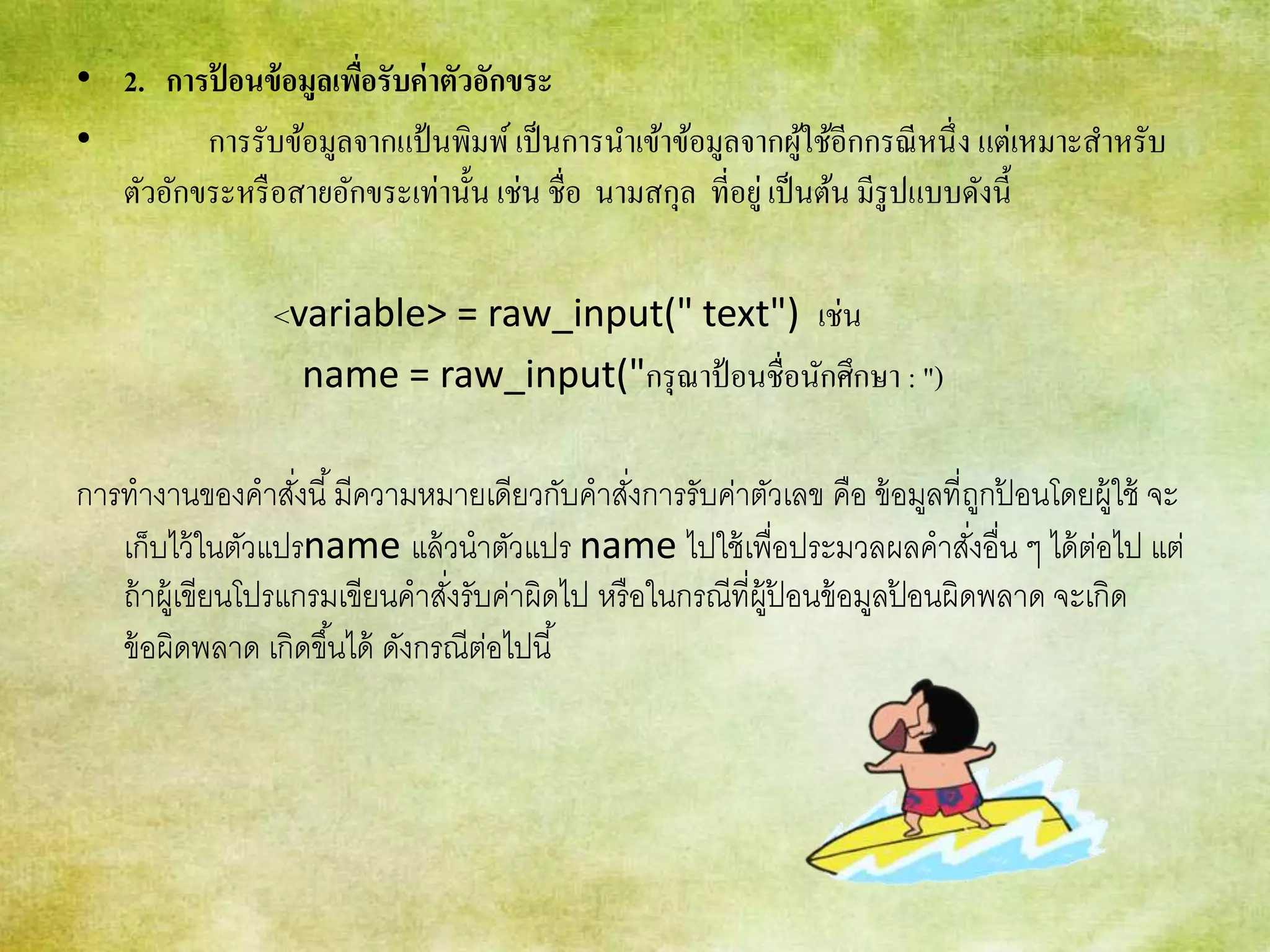 • 2. การป้ อนข้อมูลเพื่อรับค่าตัวอักขระ
• การรับข้อมูลจากแป้นพิมพ์เป็นการนาเข้าข้อมูลจากผู้ใช้อีกกรณีหนึ่ง แต่เหมาะสาหรับ
ตัวอักขระหรือสายอักขระเท่านั้น เช่น ชื่อ นามสกุล ที่อยู่เป็นต้น มีรูปแบบดังนี้
<variable> = raw_input(" text") เช่น
name = raw_input("กรุณาป้อนชื่อนักศึกษา : ")
การทางานของคาสั่งนี้มีความหมายเดียวกับคาสั่งการรับค่าตัวเลข คือ ข้อมูลที่ถูกป้ อนโดยผู้ใช้ จะ
เก็บไว้ในตัวแปรname แล้วนาตัวแปร name ไปใช้เพื่อประมวลผลคาสั่งอื่น ๆ ได้ต่อไป แต่
ถ้าผู้เขียนโปรแกรมเขียนคาสั่งรับค่าผิดไป หรือในกรณีที่ผู้ป้ อนข้อมูลป้ อนผิดพลาด จะเกิด
ข้อผิดพลาด เกิดขึ้นได้ ดังกรณีต่อไปนี้
 