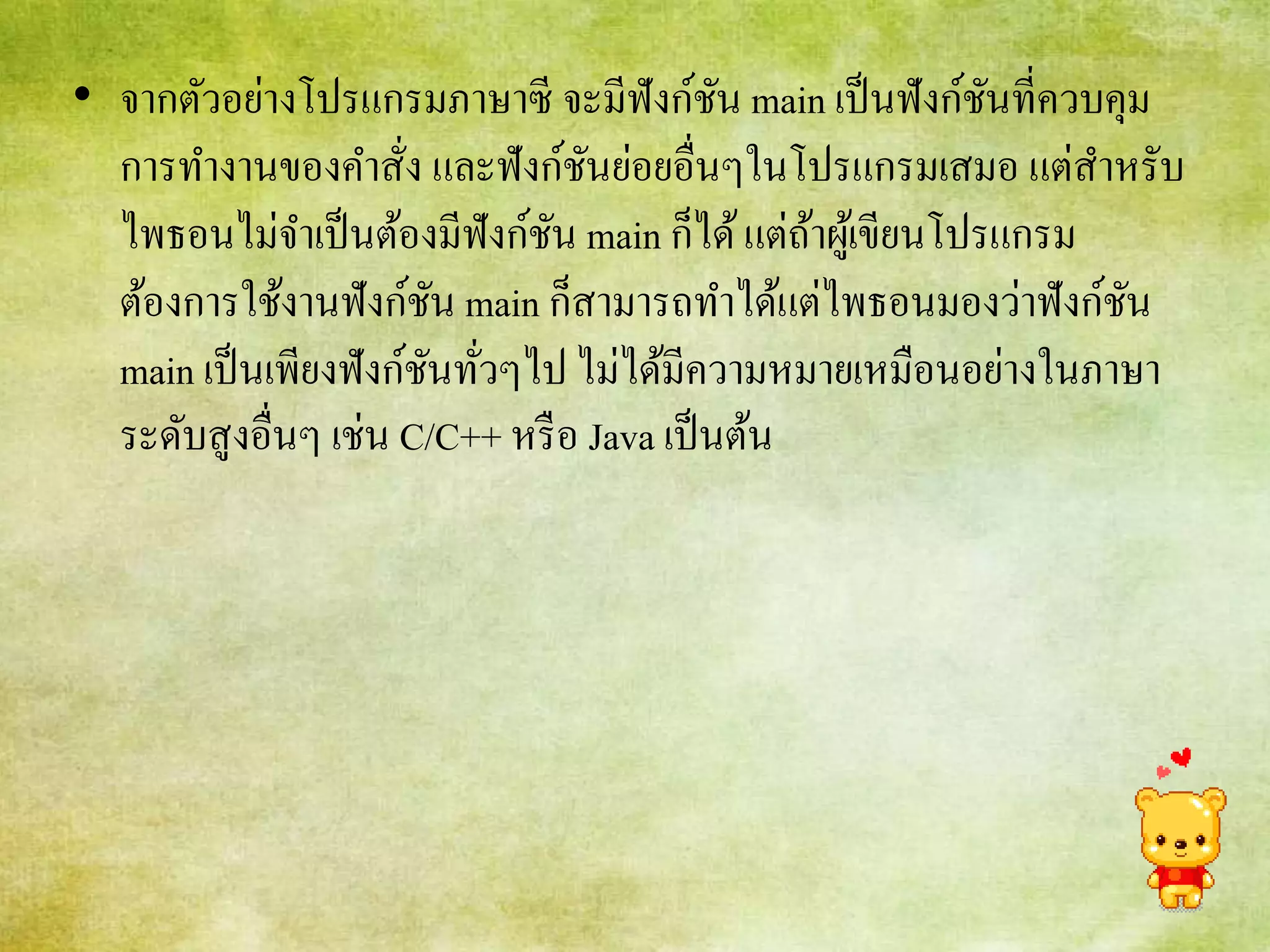 • จากตัวอย่างโปรแกรมภาษาซี จะมีฟังก์ชัน main เป็นฟังก์ชันที่ควบคุม
การทางานของคาสั่ง และฟังก์ชันย่อยอื่นๆในโปรแกรมเสมอ แต่สาหรับ
ไพธอนไม่จาเป็นต้องมีฟังก์ชัน main ก็ได้แต่ถ้าผู้เขียนโปรแกรม
ต้องการใช้งานฟังก์ชัน main ก็สามารถทาได้แต่ไพธอนมองว่าฟังก์ชัน
main เป็นเพียงฟังก์ชันทั่วๆไป ไม่ได้มีความหมายเหมือนอย่างในภาษา
ระดับสูงอื่นๆ เช่น C/C++ หรือ Java เป็นต้น
 