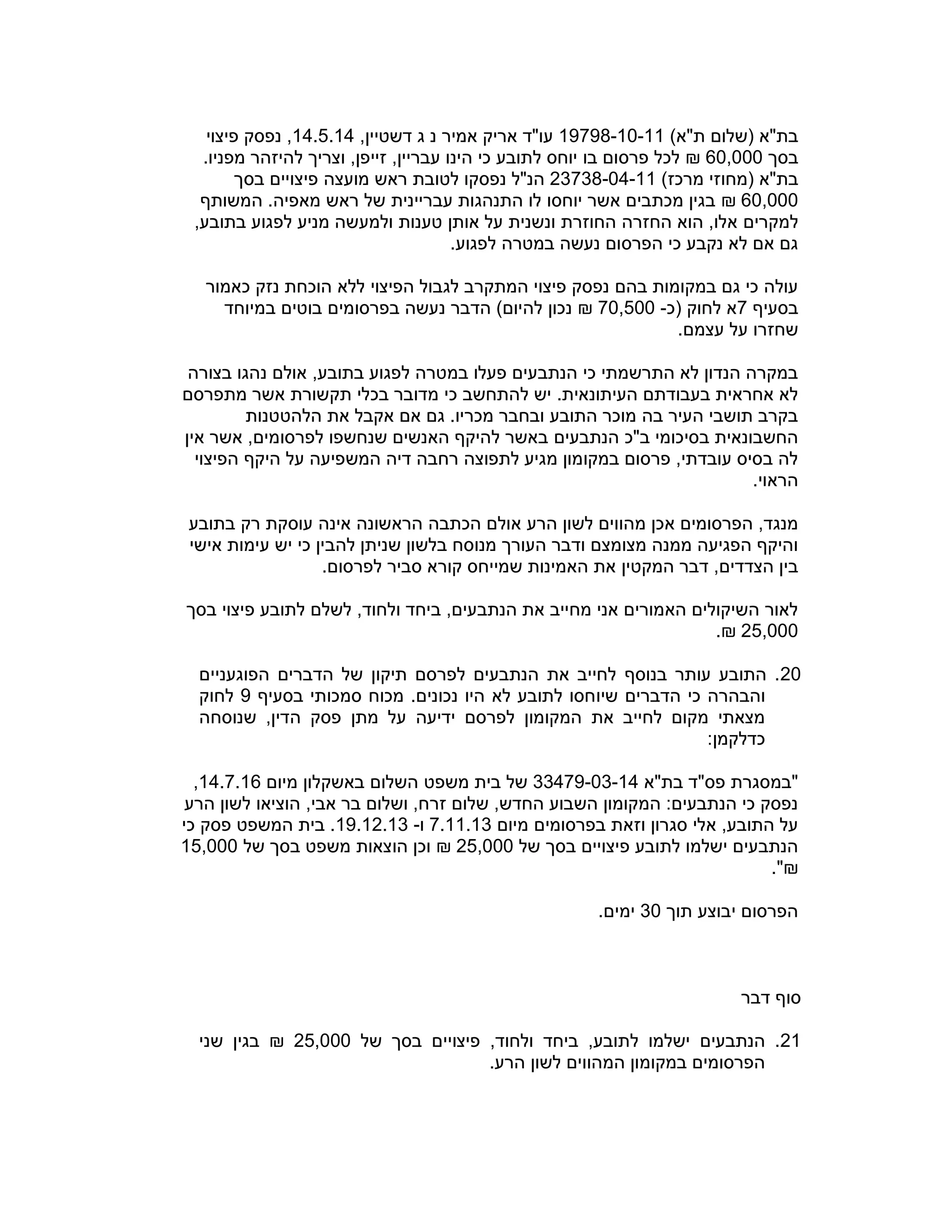 )‫ת"א‬ ‫(שלום‬ ‫בת"א‬19798-10-11‫ג‬ ‫נ‬ ‫אמיר‬ ‫אריק‬ ‫עו"ד‬,‫דשטיין‬14.5.14‫פיצוי‬ ‫נפסק‬ ,
‫בסך‬60,000₪.‫מפניו‬ ‫להיזהר‬ ‫וצריך‬ ,‫זייפן‬ ,‫עבריין‬ ‫הינו‬ ‫כי‬ ‫לתובע‬ ‫יוחס‬ ‫בו‬ ‫פרסום‬ ‫לכל‬
)‫מרכז‬ ‫(מחוזי‬ ‫בת"א‬23738-04-11‫לטובת‬ ‫נפסקו‬ ‫הנ"ל‬‫מועצ‬ ‫ראש‬‫ה‬‫בסך‬ ‫פיצויים‬
60,000₪‫המשותף‬ .‫מאפיה‬ ‫ראש‬ ‫של‬ ‫עבריינית‬ ‫התנהגות‬ ‫לו‬ ‫יוחסו‬ ‫אשר‬ ‫מכתבים‬ ‫בגין‬
‫למקרים‬,‫בתובע‬ ‫לפגוע‬ ‫מניע‬ ‫ולמעשה‬ ‫טענות‬ ‫אותן‬ ‫על‬ ‫ונשנית‬ ‫החוזרת‬ ‫החזרה‬ ‫הוא‬ ,‫אלו‬
.‫לפגוע‬ ‫במטרה‬ ‫נעשה‬ ‫הפרסום‬ ‫כי‬ ‫נקבע‬ ‫לא‬ ‫אם‬ ‫גם‬
‫כאמור‬ ‫נזק‬ ‫הוכחת‬ ‫ללא‬ ‫הפיצוי‬ ‫לגבול‬ ‫המתקרב‬ ‫פיצוי‬ ‫נפסק‬ ‫בהם‬ ‫במקומות‬ ‫גם‬ ‫כי‬ ‫עולה‬
‫בסעיף‬7‫(כ‬ ‫לחוק‬ ‫א‬-70,500₪‫במיוחד‬ ‫בוטים‬ ‫בפרסומים‬ ‫נעשה‬ ‫הדבר‬ )‫להיום‬ ‫נכון‬
‫שחזר‬‫ו‬.‫עצמם‬ ‫על‬
‫בצורה‬ ‫נהגו‬ ‫אולם‬ ,‫בתובע‬ ‫לפגוע‬ ‫במטרה‬ ‫פעלו‬ ‫הנתבעים‬ ‫כי‬ ‫התרשמתי‬ ‫לא‬ ‫הנדון‬ ‫במקרה‬
‫מתפרסם‬ ‫אשר‬ ‫תקשורת‬ ‫בכלי‬ ‫מדובר‬ ‫כי‬ ‫להתחשב‬ ‫יש‬ .‫העיתונאית‬ ‫בעבודתם‬ ‫אחראית‬ ‫לא‬
‫הלהטטנות‬ ‫את‬ ‫אקבל‬ ‫אם‬ ‫גם‬ .‫מכריו‬ ‫ובחבר‬ ‫התובע‬ ‫מוכר‬ ‫בה‬ ‫העיר‬ ‫תושבי‬ ‫בקרב‬
‫הנתבעים‬ ‫ב"כ‬ ‫בסיכומי‬ ‫החשבונאית‬‫אין‬ ‫אשר‬ ,‫לפרסומים‬ ‫שנחשפו‬ ‫האנשים‬ ‫להיקף‬ ‫באשר‬
‫הפיצוי‬ ‫היקף‬ ‫על‬ ‫המשפיעה‬ ‫דיה‬ ‫רחבה‬ ‫לתפוצה‬ ‫מגיע‬ ‫במקומון‬ ‫פרסום‬ ,‫עובדתי‬ ‫בסיס‬ ‫לה‬
.‫הראוי‬
‫מהווים‬ ‫אכן‬ ‫הפרסומים‬ ,‫מנגד‬‫הר‬ ‫לשון‬‫ע‬‫בתובע‬ ‫רק‬ ‫עוסקת‬ ‫אינה‬ ‫הראשונה‬ ‫הכתבה‬ ‫אולם‬
‫להב‬ ‫שניתן‬ ‫בלשון‬ ‫מנוסח‬ ‫העורך‬ ‫ודבר‬ ‫מצומצם‬ ‫ממנה‬ ‫הפגיעה‬ ‫והיקף‬‫אישי‬ ‫עימות‬ ‫יש‬ ‫כי‬ ‫ין‬
‫דבר‬ ,‫הצדדים‬ ‫בין‬‫המקטי‬‫ן‬.‫לפרסום‬ ‫סביר‬ ‫קורא‬ ‫שמייחס‬ ‫האמינות‬ ‫את‬
‫בסך‬ ‫פיצוי‬ ‫לתובע‬ ‫לשלם‬ ,‫ולחוד‬ ‫ביחד‬ ,‫הנתבעים‬ ‫את‬ ‫מחייב‬ ‫אני‬ ‫האמורים‬ ‫השיקולים‬ ‫לאור‬
25,000.₪
20‫הפוגעניים‬ ‫הדברים‬ ‫של‬ ‫תיקון‬ ‫לפרסם‬ ‫הנתבעים‬ ‫את‬ ‫לחייב‬ ‫בנוסף‬ ‫עותר‬ ‫התובע‬ .
‫שיו‬ ‫הדברים‬ ‫כי‬ ‫והבהרה‬‫בסעיף‬ ‫סמכותי‬ ‫מכוח‬ .‫נכונים‬ ‫היו‬ ‫לא‬ ‫לתובע‬ ‫חסו‬9‫לחוק‬
‫מתן‬ ‫על‬ ‫ידיעה‬ ‫לפרסם‬ ‫המקומון‬ ‫את‬ ‫לחייב‬ ‫מקום‬ ‫מצאתי‬‫הדי‬ ‫פסק‬‫ן‬‫שנוסחה‬ ,
:‫כדלקמן‬
‫בת"א‬ ‫פס"ד‬ ‫"במסגרת‬33479-03-14‫של‬‫משפ‬ ‫בית‬‫ט‬‫השלו‬‫ם‬‫מיום‬ ‫באשקלון‬14.7.16,
‫הוצ‬ ,‫אבי‬ ‫בר‬ ‫ושלום‬ ,‫זרח‬ ‫שלום‬ ,‫החדש‬ ‫השבוע‬ ‫המקומון‬ :‫הנתבעים‬ ‫כי‬ ‫נפסק‬‫יאו‬‫הר‬ ‫לשון‬‫ע‬
‫מיום‬ ‫בפרסומים‬ ‫וזאת‬ ‫סגרון‬ ‫אלי‬ ,‫התובע‬ ‫על‬7.11.13‫ו‬-19.12.13.‫המשפ‬ ‫בית‬‫ט‬‫כי‬ ‫פסק‬
‫של‬ ‫בסך‬ ‫פיצויים‬ ‫לתובע‬ ‫ישלמו‬ ‫הנתבעים‬25,000₪‫של‬ ‫בסך‬ ‫משפט‬ ‫הוצאות‬ ‫וכן‬15,000
."₪
‫תוך‬ ‫יבוצע‬ ‫הפרסום‬30.‫ימים‬
‫דבר‬ ‫סוף‬
21‫של‬ ‫בסך‬ ‫פיצויים‬ ,‫ולחוד‬ ‫ביחד‬ ,‫לתובע‬ ‫ישלמו‬ ‫הנתבעים‬ .25,000₪‫שני‬ ‫בגין‬
‫המהווים‬ ‫במקומון‬ ‫הפרסומים‬‫הר‬ ‫לשון‬‫ע‬.
 