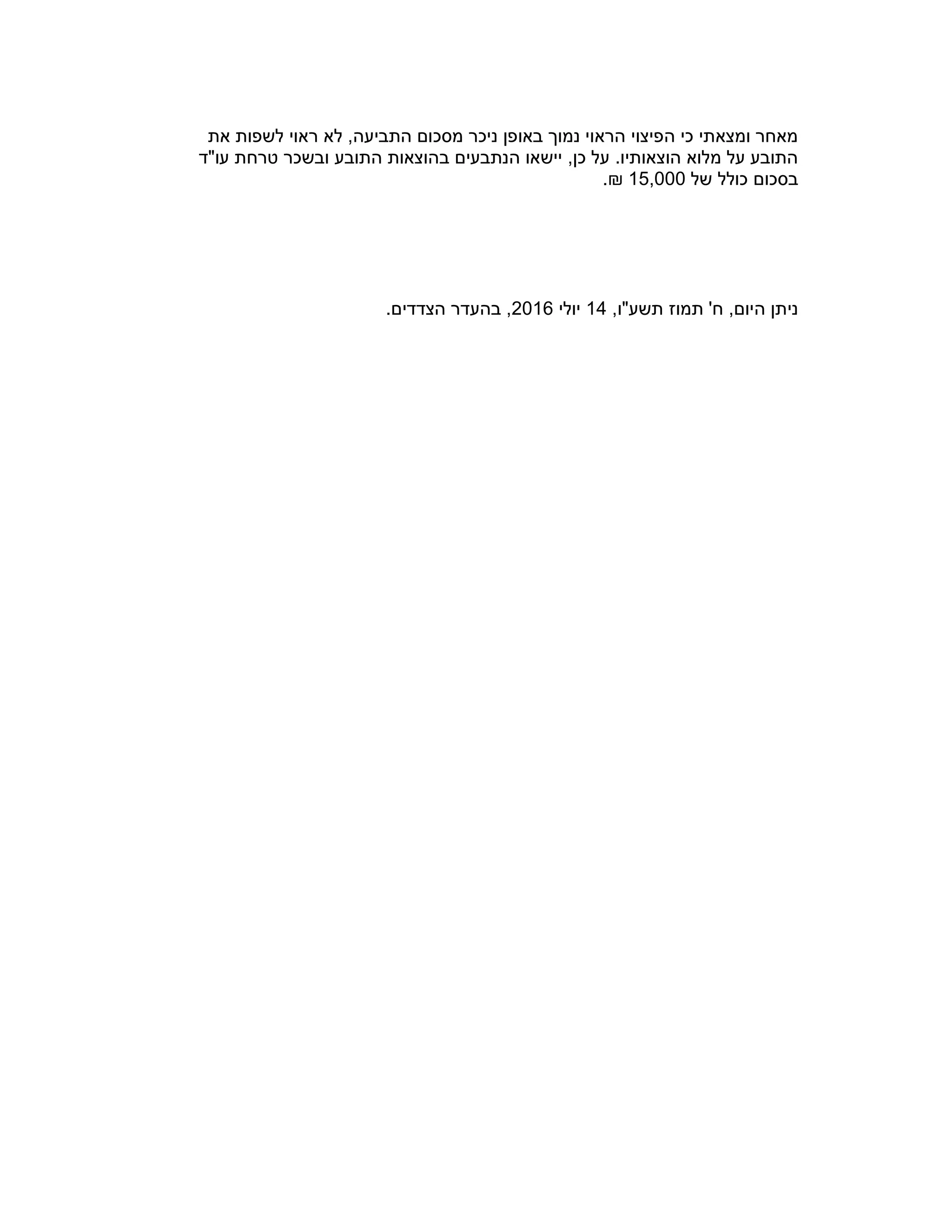 ‫את‬ ‫לשפות‬ ‫ראוי‬ ‫לא‬ ,‫התביעה‬ ‫מסכום‬ ‫ניכר‬ ‫באופן‬ ‫נמוך‬ ‫הראוי‬ ‫הפיצוי‬ ‫כי‬ ‫ומצאתי‬ ‫מאחר‬
‫עו"ד‬ ‫טרחת‬ ‫ובשכר‬ ‫התובע‬ ‫בהוצאות‬ ‫הנתבעים‬ ‫יישאו‬ ,‫כן‬ ‫על‬ .‫הוצאותיו‬ ‫מלוא‬ ‫על‬ ‫התובע‬
‫של‬ ‫כולל‬ ‫בסכום‬15,000.₪
,‫תשע"ו‬ ‫תמוז‬ '‫ח‬ ,‫היום‬ ‫ניתן‬14‫יולי‬2016.‫הצדדים‬ ‫בהעדר‬ ,
 